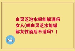 白灵芝泡水喝能解酒吗女人(喝白灵芝水能缓解女性酒后不适吗？)