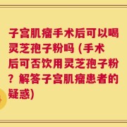 子宫肌瘤手术后可以喝灵芝孢子粉吗 (手术后可否饮用灵芝孢子粉？解答子宫肌瘤患者的疑惑)