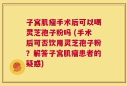 子宫肌瘤手术后可以喝灵芝孢子粉吗 (手术后可否饮用灵芝孢子粉？解答子宫肌瘤患者的疑惑)