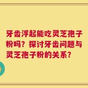 牙齿浮起能吃灵芝孢子粉吗？探讨牙齿问题与灵芝孢子粉的关系？