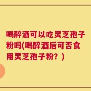 喝醉酒可以吃灵芝孢子粉吗(喝醉酒后可否食用灵芝孢子粉？)