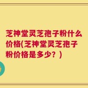 芝神堂灵芝孢子粉什么价格(芝神堂灵芝孢子粉价格是多少？)