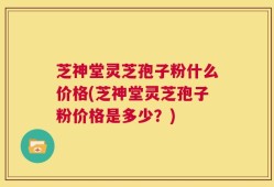 芝神堂灵芝孢子粉什么价格(芝神堂灵芝孢子粉价格是多少？)