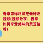 春季怎样吃灵芝最好吃视频(视频分享：春季如何享受美味的灵芝佳肴)