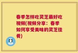春季怎样吃灵芝最好吃视频(视频分享：春季如何享受美味的灵芝佳肴)