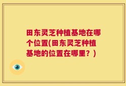 田东灵芝种植基地在哪个位置(田东灵芝种植基地的位置在哪里？)
