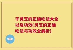 干灵芝的正确吃法大全以及功效(灵芝的正确吃法与功效全解析)