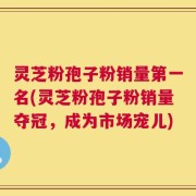 灵芝粉孢子粉销量第一名(灵芝粉孢子粉销量夺冠，成为市场宠儿)
