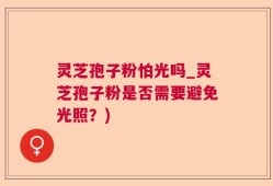 灵芝孢子粉怕光吗_灵芝孢子粉是否需要避免光照？)
