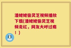 潘姥姥偷灵芝视频播放下载(潘姥姥偷灵芝视频走红，网友大呼过瘾！)