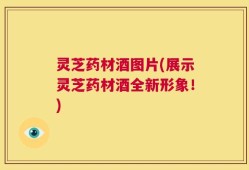 灵芝药材酒图片(展示灵芝药材酒全新形象！)