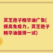 灵芝孢子精华油广告(提高免疫力，灵芝孢子精华油值得一试)