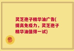 灵芝孢子精华油广告(提高免疫力，灵芝孢子精华油值得一试)