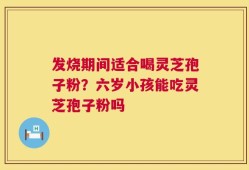 发烧期间适合喝灵芝孢子粉？六岁小孩能吃灵芝孢子粉吗