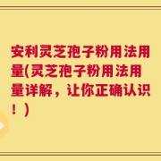 安利灵芝孢子粉用法用量(灵芝孢子粉用法用量详解，让你正确认识！)
