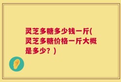 灵芝多糖多少钱一斤(灵芝多糖价格一斤大概是多少？)