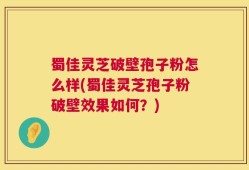 蜀佳灵芝破壁孢子粉怎么样(蜀佳灵芝孢子粉破壁效果如何？)