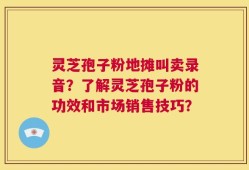 灵芝孢子粉地摊叫卖录音？了解灵芝孢子粉的功效和市场销售技巧？