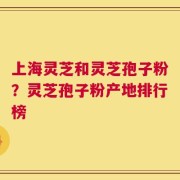 上海灵芝和灵芝孢子粉？灵芝孢子粉产地排行榜