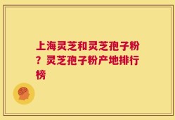 上海灵芝和灵芝孢子粉？灵芝孢子粉产地排行榜
