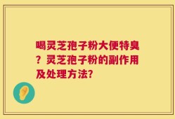 喝灵芝孢子粉大便特臭？灵芝孢子粉的副作用及处理方法？