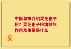 中医怎样介绍灵芝孢子粉？灵芝孢子粉功效与作用及用量是什么