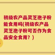 初级农产品灵芝孢子粉能食用吗(初级农产品灵芝孢子粉可否作为食品安全食用？)