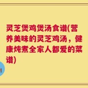 灵芝煲鸡煲汤食谱(营养美味的灵芝鸡汤，健康炖煮全家人都爱的菜谱)