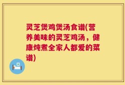灵芝煲鸡煲汤食谱(营养美味的灵芝鸡汤，健康炖煮全家人都爱的菜谱)