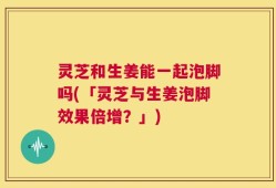 灵芝和生姜能一起泡脚吗(「灵芝与生姜泡脚效果倍增？」)