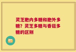 灵芝胞内多糖和胞外多糖？灵芝多糖与香菇多糖的区别