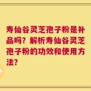 寿仙谷灵芝孢子粉是补品吗？解析寿仙谷灵芝孢子粉的功效和使用方法？