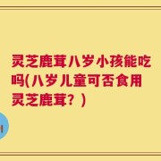 灵芝鹿茸八岁小孩能吃吗(八岁儿童可否食用灵芝鹿茸？)