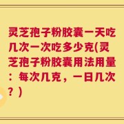 灵芝孢子粉胶囊一天吃几次一次吃多少克(灵芝孢子粉胶囊用法用量：每次几克，一日几次？)