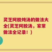 灵芝阿胶炖汤的做法大全(灵芝阿胶汤，家常做法全记录！)