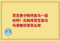 灵芝孢子粉何首乌一起吃吗？元和祥灵芝首乌乌发精华液怎么样