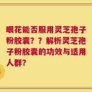 眼花能否服用灵芝孢子粉胶囊？？解析灵芝孢子粉胶囊的功效与适用人群？