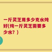 一斤灵芝用多少克水炖好(炖一斤灵芝需要多少水？)