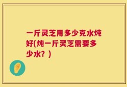 一斤灵芝用多少克水炖好(炖一斤灵芝需要多少水？)