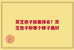 灵芝孢子胶囊排名？灵芝孢子粉哪个牌子最好