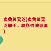 炙黄芪灵芝(炙黄芪灵芝联手，助您强健身体)