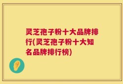 灵芝孢子粉十大品牌排行(灵芝孢子粉十大知名品牌排行榜)