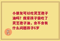 小朋友可以吃灵芝孢子油吗？我家孩子偷吃了灵芝孢子油，会不会有什么问题孩子6岁