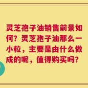 灵芝孢子油销售前景如何？灵芝孢子油那么一小粒，主要是由什么做成的呢，值得购买吗？