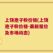 上饶孢子粉价格(上饶孢子粉价格-最新报价及市场动态)