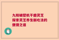 九阳破壁机干磨灵芝 探索灵芝养生新吃法的便捷之道