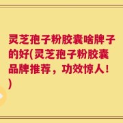 灵芝孢子粉胶囊啥牌子的好(灵芝孢子粉胶囊品牌推荐，功效惊人！)
