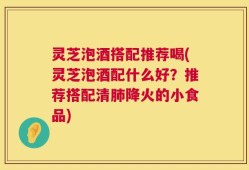 灵芝泡酒搭配推荐喝(灵芝泡酒配什么好？推荐搭配清肺降火的小食品)