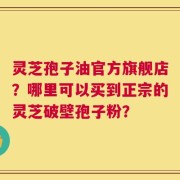 灵芝孢子油官方旗舰店？哪里可以买到正宗的灵芝破壁孢子粉？