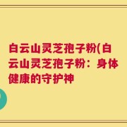 白云山灵芝孢子粉(白云山灵芝孢子粉：身体健康的守护神